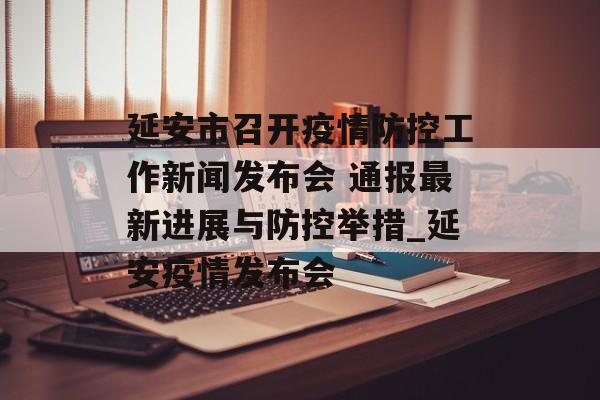 延安市召开疫情防控工作新闻发布会 通报最新进展与防控举措_延安疫情发布会